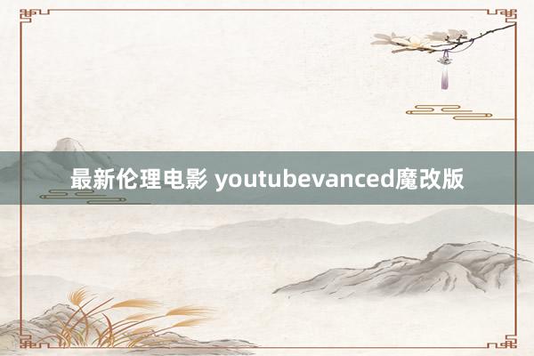 最新伦理电影 youtubevanced魔改版