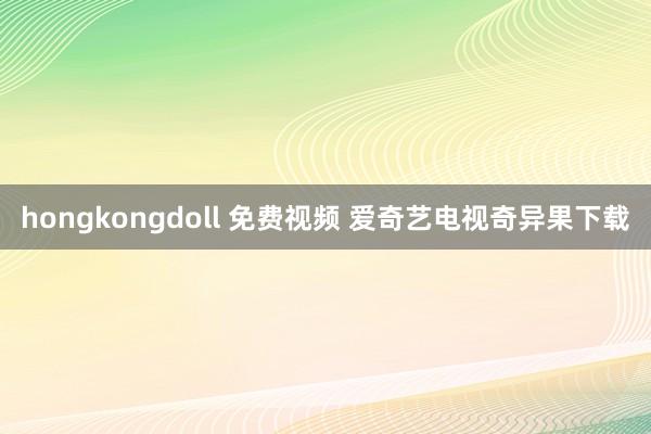 hongkongdoll 免费视频 爱奇艺电视奇异果下载