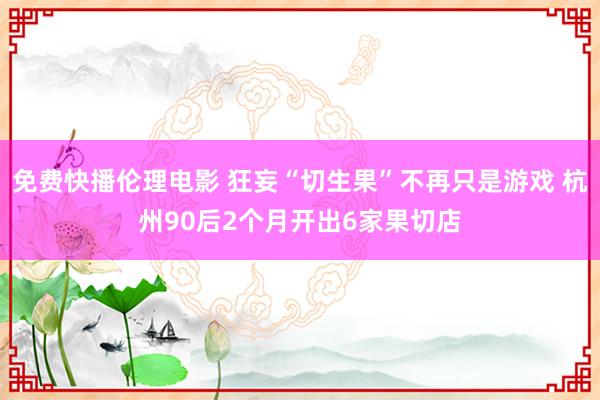 免费快播伦理电影 狂妄“切生果”不再只是游戏 杭州90后2个月开出6家果切店