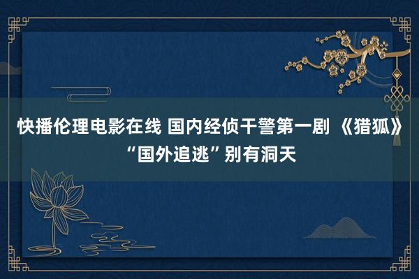 快播伦理电影在线 国内经侦干警第一剧 《猎狐》“国外追逃”别有洞天