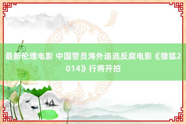 最新伦理电影 中国警员海外追逃反腐电影《猎狐2014》行将开拍