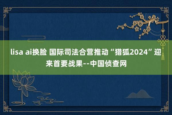 lisa ai换脸 国际司法合营推动“猎狐2024”迎来首要战果--中国侦查网