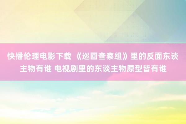 快播伦理电影下载 《巡回查察组》里的反面东谈主物有谁 电视剧里的东谈主物原型皆有谁