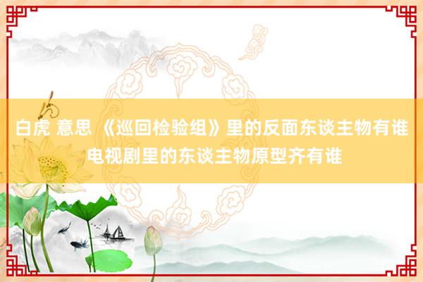 白虎 意思 《巡回检验组》里的反面东谈主物有谁 电视剧里的东谈主物原型齐有谁