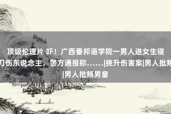 顶级伦理片 吓！广西番邦语学院一男人进女生寝室捏刀伤东说念主，警方通报称……|挑升伤害案|男人批颊男童