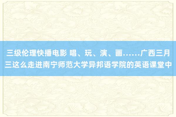 三级伦理快播电影 唱、玩、演、画……广西三月三这么走进南宁师范大学异邦语学院的英语课堂中