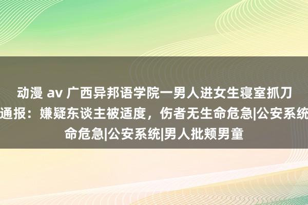 动漫 av 广西异邦语学院一男人进女生寝室抓刀伤东谈主 警方通报：嫌疑东谈主被适度，伤者无生命危急|公安系统|男人批颊男童