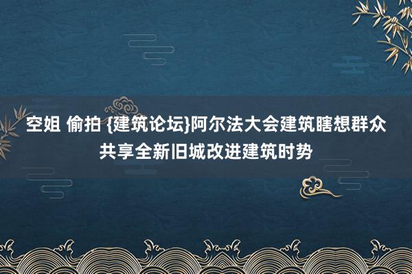 空姐 偷拍 {建筑论坛}阿尔法大会建筑瞎想群众共享全新旧城改进建筑时势