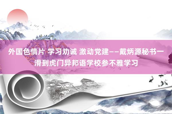 外国色情片 学习劝诫 激动党建——戴炳源秘书一滑到虎门异邦语学校参不雅学习