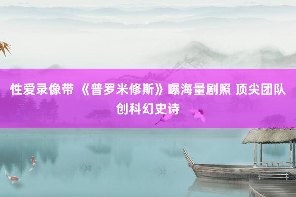 性爱录像带 《普罗米修斯》曝海量剧照 顶尖团队创科幻史诗