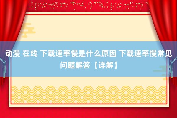 动漫 在线 下载速率慢是什么原因 下载速率慢常见问题解答【详解】