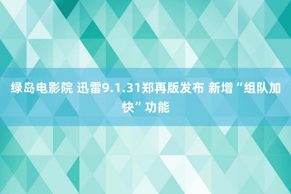 绿岛电影院 迅雷9.1.31郑再版发布 新增“组队加快”功能