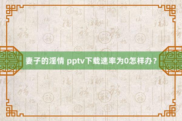 妻子的淫情 pptv下载速率为0怎样办？