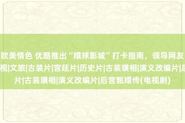 欧美情色 优酷推出“嬛球影城”打卡指南，领导网友甄嬛传式逛故宫|影视|文旅|古装片|宫廷片|历史片|古装璜相|演义改编片|后宫甄嬛传(电视剧)