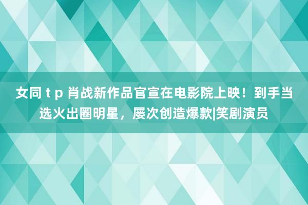 女同 t p 肖战新作品官宣在电影院上映！到手当选火出圈明星，屡次创造爆款|笑剧演员