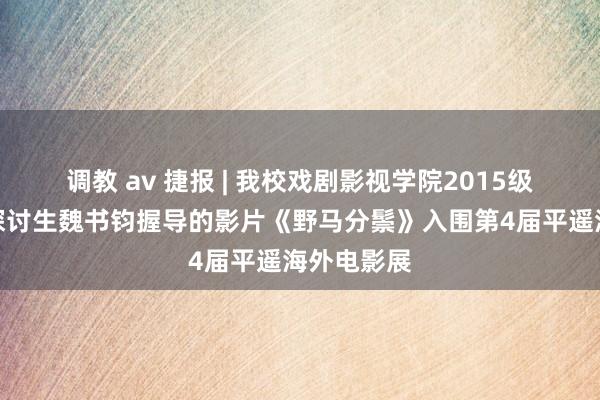 调教 av 捷报 | 我校戏剧影视学院2015级电影专科探讨生魏书钧握导的影片《野马分鬃》入围第4届平遥海外电影展