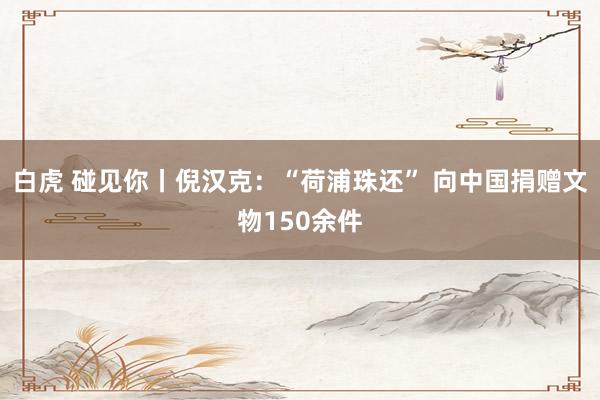 白虎 碰见你丨倪汉克：“荷浦珠还” 向中国捐赠文物150余件