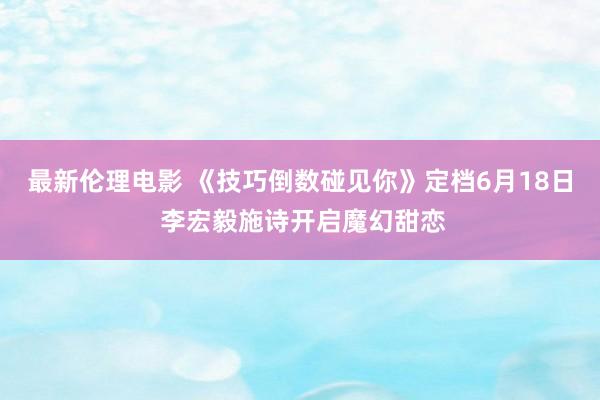 最新伦理电影 《技巧倒数碰见你》定档6月18日 李宏毅施诗开启魔幻甜恋