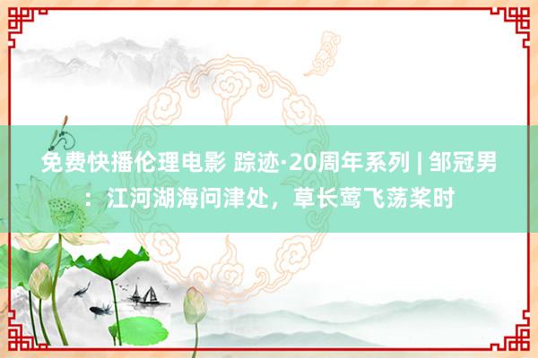 免费快播伦理电影 踪迹·20周年系列 | 邹冠男：江河湖海问津处，草长莺飞荡桨时