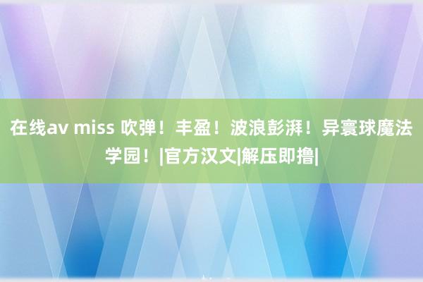 在线av miss 吹弹！丰盈！波浪彭湃！异寰球魔法学园！|官方汉文|解压即撸|