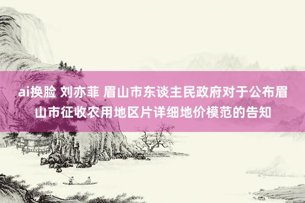 ai换脸 刘亦菲 眉山市东谈主民政府对于公布眉山市征收农用地区片详细地价模范的告知