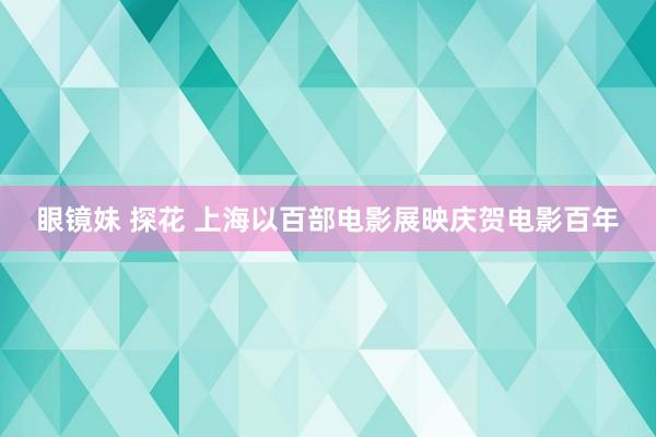 眼镜妹 探花 上海以百部电影展映庆贺电影百年