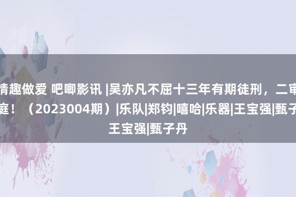 情趣做爱 吧唧影讯 |吴亦凡不屈十三年有期徒刑，二审开庭！（2023004期）|乐队|郑钧|嘻哈|乐器|王宝强|甄子丹