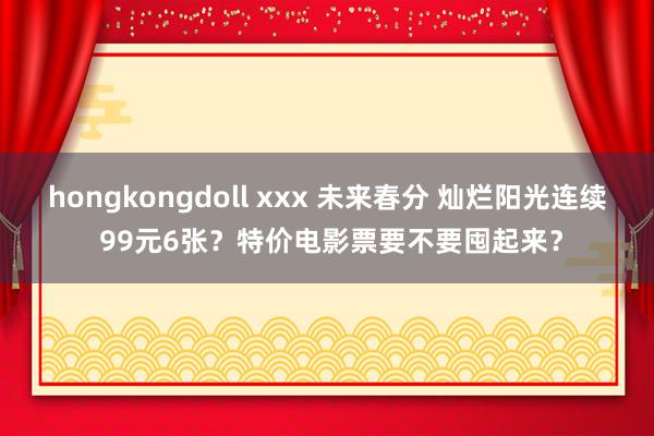 hongkongdoll xxx 未来春分 灿烂阳光连续 99元6张？特价电影票要不要囤起来？