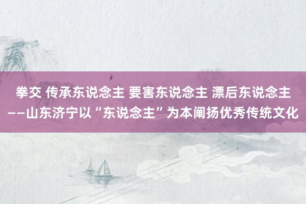 拳交 传承东说念主 要害东说念主 漂后东说念主——山东济宁以“东说念主”为本阐扬优秀传统文化