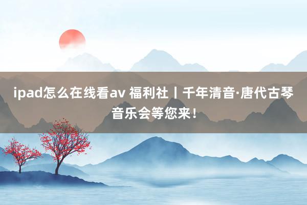 ipad怎么在线看av 福利社丨千年清音·唐代古琴音乐会等您来！