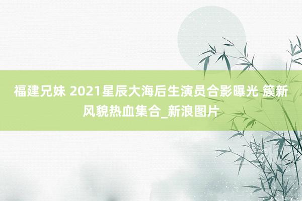 福建兄妹 2021星辰大海后生演员合影曝光 簇新风貌热血集合_新浪图片