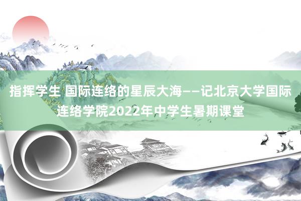 指挥学生 国际连络的星辰大海——记北京大学国际连络学院2022年中学生暑期课堂