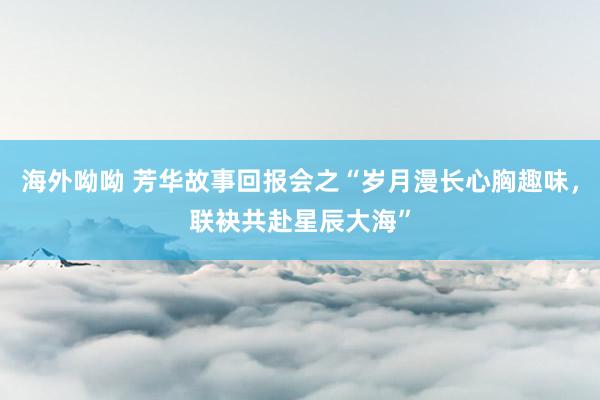 海外呦呦 芳华故事回报会之“岁月漫长心胸趣味，联袂共赴星辰大海”