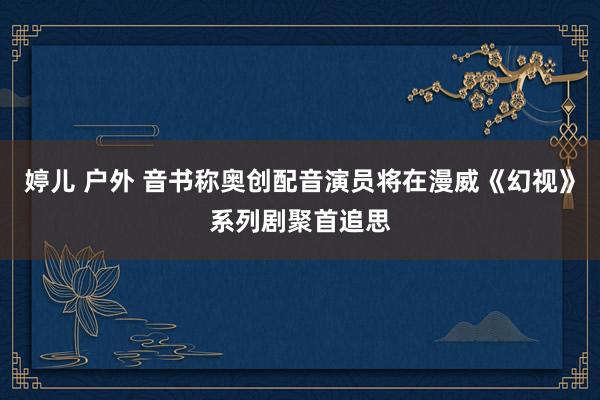 婷儿 户外 音书称奥创配音演员将在漫威《幻视》系列剧聚首追思