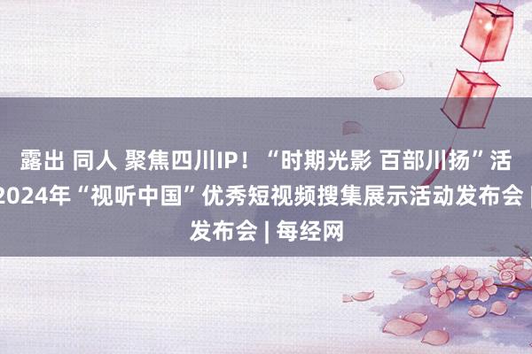 露出 同人 聚焦四川IP！“时期光影 百部川扬”活动亮相2024年“视听中国”优秀短视频搜集展示活动发布会 | 每经网