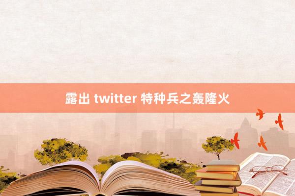 露出 twitter 特种兵之轰隆火