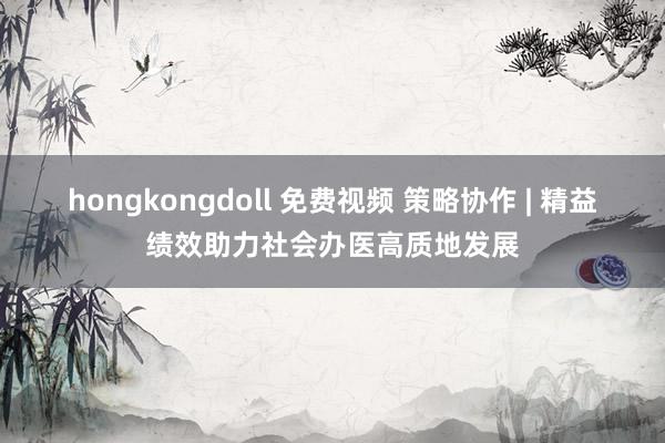 hongkongdoll 免费视频 策略协作 | 精益绩效助力社会办医高质地发展