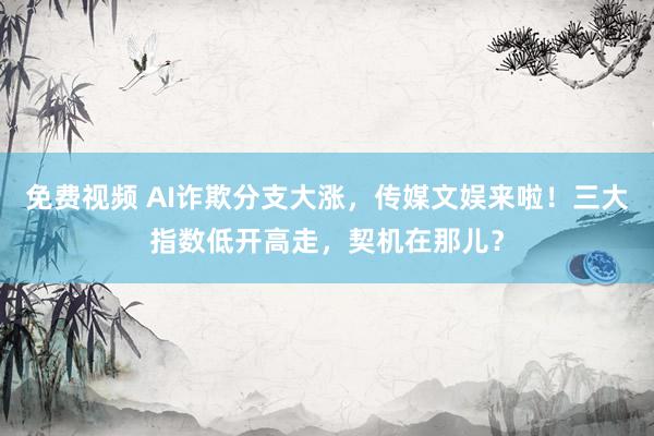 免费视频 AI诈欺分支大涨，传媒文娱来啦！三大指数低开高走，契机在那儿？