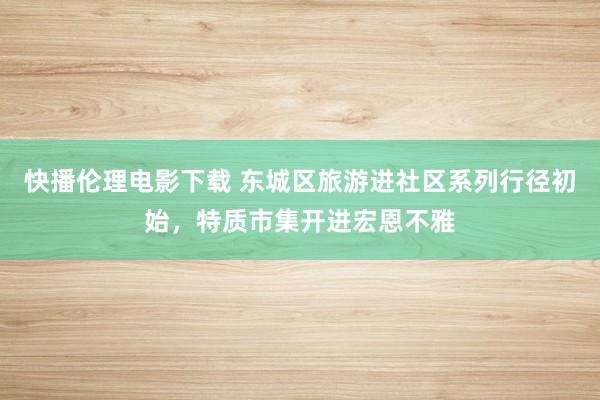 快播伦理电影下载 东城区旅游进社区系列行径初始，特质市集开进宏恩不雅