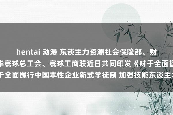 hentai 动漫 东谈主力资源社会保险部、财政部、国务院国资委、中华寰球总工会、寰球工商联近日共同印发《对于全面握行中国本性企业新式学徒制 加强技能东谈主才培养的带领观念》