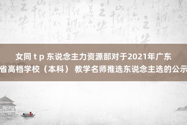 女同 t p 东说念主力资源部对于2021年广东省高档学校（本科） 教学名师推选东说念主选的公示