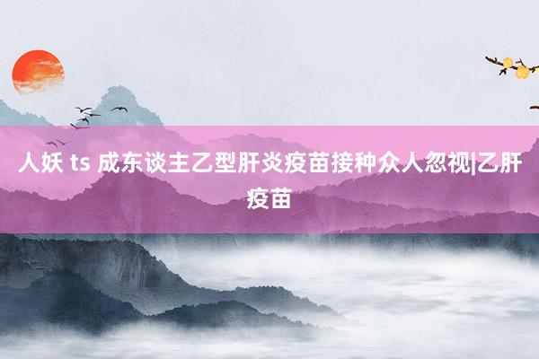 人妖 ts 成东谈主乙型肝炎疫苗接种众人忽视|乙肝疫苗