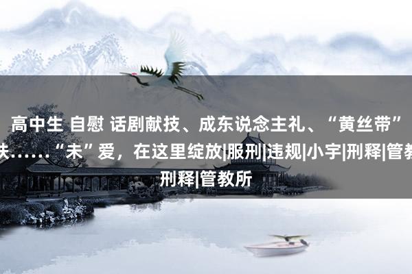 高中生 自慰 话剧献技、成东说念主礼、“黄丝带”帮扶……“未”爱，在这里绽放|服刑|违规|小宇|刑释|管教所