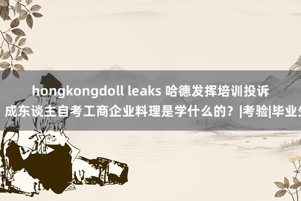 hongkongdoll leaks 哈德发挥培训投诉：成东谈主自考工商企业料理是学什么的？|考验|毕业生