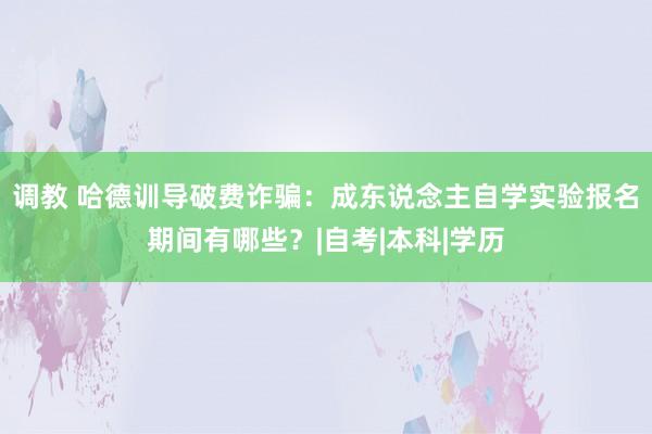 调教 哈德训导破费诈骗：成东说念主自学实验报名期间有哪些？|自考|本科|学历