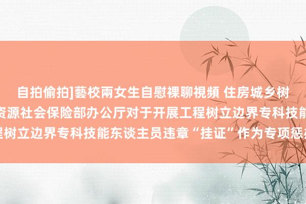 自拍偷拍]藝校兩女生自慰裸聊視頻 住房城乡树立部办公厅 东谈主力资源社会保险部办公厅对于开展工程树立边界专科技能东谈主员违章“挂证”作为专项惩办的陈述