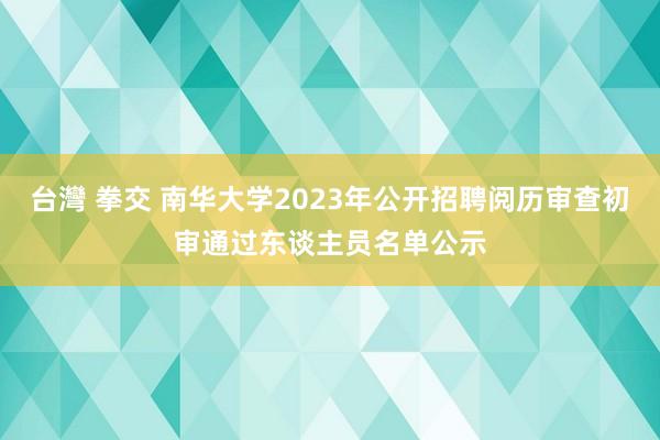 台灣 拳交 南华大学2023年公开招聘阅历审查初审通过东谈主员名单公示