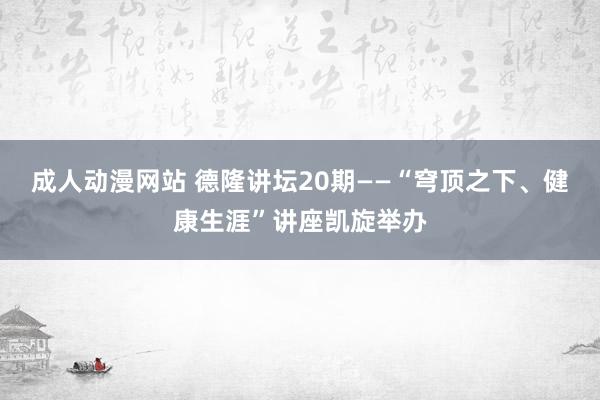 成人动漫网站 德隆讲坛20期——“穹顶之下、健康生涯”讲座凯旋举办