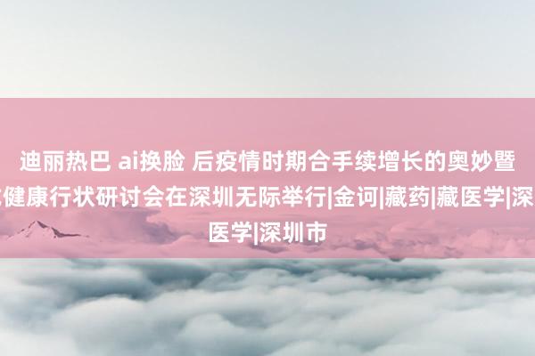 迪丽热巴 ai换脸 后疫情时期合手续增长的奥妙暨藏式健康行状研讨会在深圳无际举行|金诃|藏药|藏医学|深圳市