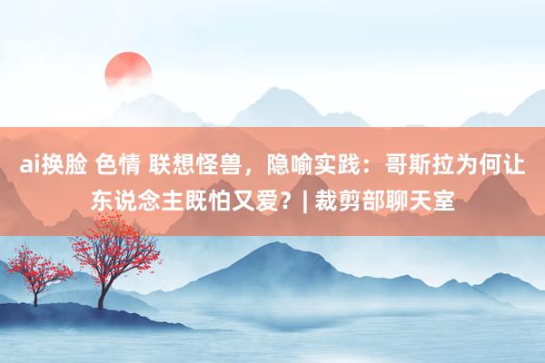 ai换脸 色情 联想怪兽，隐喻实践：哥斯拉为何让东说念主既怕又爱？| 裁剪部聊天室